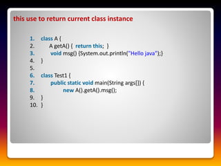 this use to return current class instance
1. class A {
2. A getA() { return this; }
3. void msg() {System.out.println("Hello java");}
4. }
5.
6. class Test1 {
7. public static void main(String args[]) {
8. new A().getA().msg();
9. }
10. }
 