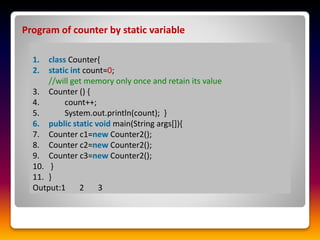 Program of counter by static variable
1. class Counter{
2. static int count=0;
//will get memory only once and retain its value
3. Counter () {
4. count++;
5. System.out.println(count); }
6. public static void main(String args[]){
7. Counter c1=new Counter2();
8. Counter c2=new Counter2();
9. Counter c3=new Counter2();
10. }
11. }
Output:1 2 3
 