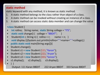 static method
static keyword with any method, it is known as static method.
1. A static method belongs to the class rather than object of a class.
2. A static method can be invoked without creating an instance of a class.
3. A static method can access static data member and can change the value
•class Student {
• int rollno; String name; static String college = "ITS";
• static void change() { college = "BBDIT"; }
• Student(int r, String n) { rollno = r; name = n; }
• void display (){System.out.println(rollno+" "+name+" "+college);}
• public static void main(String args[]){
• Student.change();
• Student s1 = new Student (111,"Karan");
• Student s2 = new Student (222,"Aryan");
• Student s3 = new Student (333,"Sonoo");
• s1.display(); s2.display(); s3.display();
• } }
Output: 111 Karan BBDIT 222 Aryan BBDIT 333 Sonoo BBDIT
 