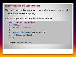 Restrictions for the static method
The static method can not use non static data member or call
non-static method directly.
this and super cannot be used in static context.
Restrictions for static method
1. class A {
2. int a=40;//non static
3.
4. public static void main(String args[]){
5. System.out.println(a);
6. }
Output:Compile Time Error
 