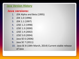 Java Version History
Java versions:
1. JDK Alpha and Beta (1995)
2. JDK 1.0 (1996)
3. JDK 1.1 (1997)
4. J2SE 1.2 (1998)
5. J2SE 1.3 (2000)
6. J2SE 1.4 (2002)
7. J2SE 5.0 (2004)
8. Java SE 6 (2006)
9. Java SE 7 (2011)
10. Java SE 8 (18th March, 2014) Current stable release
of Java
 