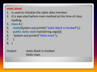 static block
1. Is used to initialize the static data member.
2. It is executed before main method at the time of class
loading.
3. class A {
4. static{System.out.println("static block is invoked");}
5. public static void main(String args[]){
6. System.out.println("Hello main");
7. }
8. }
Output: static block is invoked
Hello main
 