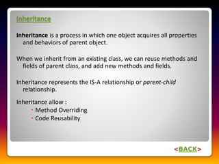 Inheritance
Inheritance is a process in which one object acquires all properties
and behaviors of parent object.
When we inherit from an existing class, we can reuse methods and
fields of parent class, and add new methods and fields.
Inheritance represents the IS-A relationship or parent-child
relationship.
Inheritance allow :
 Method Overriding
 Code Reusability
<BACK>
 