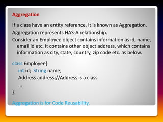 Aggregation
If a class have an entity reference, it is known as Aggregation.
Aggregation represents HAS-A relationship.
Consider an Employee object contains information as id, name,
email id etc. It contains other object address, which contains
information as city, state, country, zip code etc. as below.
class Employee{
int id; String name;
Address address;//Address is a class
...
}
Aggregation is for Code Reusability.
 