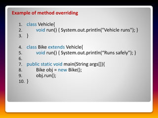 Example of method overriding
1. class Vehicle{
2. void run() { System.out.println("Vehicle runs"); }
3. }
4. class Bike extends Vehicle{
5. void run() { System.out.println(“Runs safely"); }
6.
7. public static void main(String args[]){
8. Bike obj = new Bike();
9. obj.run();
10. }
 