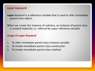 super keyword
super keyword is a reference variable that is used to refer immediate
parent class object.
When we create the instance of subclass, an instance of parent class
is created implicitly i.e. referred by super reference variable
Usage of super Keyword
1. To refer immediate parent class instance variable
2. To invoke immediate parent class constructor
3. To invoke immediate parent class method
 