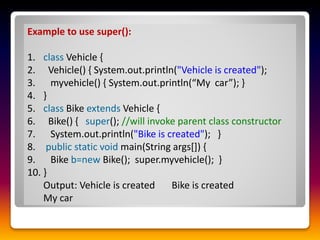 Example to use super():
1. class Vehicle {
2. Vehicle() { System.out.println("Vehicle is created");
3. myvehicle() { System.out.println(“My car”); }
4. }
5. class Bike extends Vehicle {
6. Bike() { super(); //will invoke parent class constructor
7. System.out.println("Bike is created"); }
8. public static void main(String args[]) {
9. Bike b=new Bike(); super.myvehicle(); }
10. }
Output: Vehicle is created Bike is created
My car
 