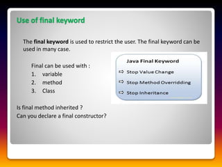 Use of final keyword
The final keyword is used to restrict the user. The final keyword can be
used in many case.
Final can be used with :
1. variable
2. method
3. Class
Is final method inherited ?
Can you declare a final constructor?
 