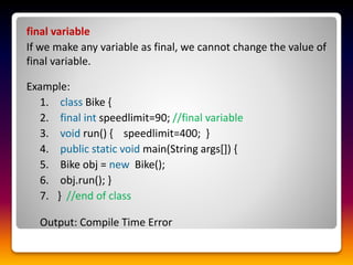 final variable
If we make any variable as final, we cannot change the value of
final variable.
Example:
1. class Bike {
2. final int speedlimit=90; //final variable
3. void run() { speedlimit=400; }
4. public static void main(String args[]) {
5. Bike obj = new Bike();
6. obj.run(); }
7. } //end of class
Output: Compile Time Error
 