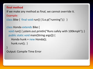 final method
If we make any method as final, we cannot override it.
Example:
class Bike { final void run() { S.o.p("running");} }
class Honda extends Bike {
void run() { ystem.out.println(“Runs safely with 100kmph"); }
public static void main(String args[]) {
Honda hunk = new Honda();
hunk.run(); }
}
Output: Compile Time Error
 
