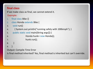 final class
If we make class as final, we cannot extend it.
Example:
1. final class Bike {}
2. class Honda extends Bike {
3. void run()
4. { System.out.println("running safely with 100kmph"); }
5. public static void main(String args[]) {
6. Honda hunk= new Honda();
7. hunk.run();
8. }
9. }
Output: Compile Time Error
Is final method inherited? Yes, final method is inherited but can’t override.
 