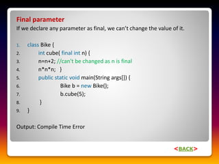 Final parameter
If we declare any parameter as final, we can’t change the value of it.
1. class Bike {
2. int cube( final int n) {
3. n=n+2; //can't be changed as n is final
4. n*n*n; }
5. public static void main(String args[]) {
6. Bike b = new Bike();
7. b.cube(5);
8. }
9. }
Output: Compile Time Error
<BACK>
 
