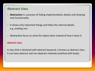 Abstract class
 Abstraction is a process of hiding implementation details and showing
only functionality.
 It shows only important things and hides the internal details.
e.g. sending sms
 Abstraction focus on what the object does instead of how it does it.
Abstract class
A class that is declared with abstract keyword, is known as abstract class.
It can have abstract and non-abstract methods (method with body).
 