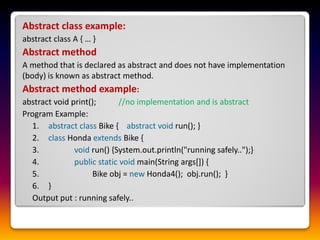 Abstract class example:
abstract class A { … }
Abstract method
A method that is declared as abstract and does not have implementation
(body) is known as abstract method.
Abstract method example:
abstract void print(); //no implementation and is abstract
Program Example:
1. abstract class Bike { abstract void run(); }
2. class Honda extends Bike {
3. void run() {System.out.println("running safely..");}
4. public static void main(String args[]) {
5. Bike obj = new Honda4(); obj.run(); }
6. }
Output put : running safely..
 