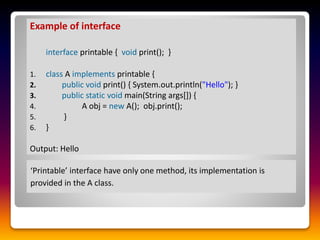 ‘Printable’ interface have only one method, its implementation is
provided in the A class.
Example of interface
interface printable { void print(); }
1. class A implements printable {
2. public void print() { System.out.println("Hello"); }
3. public static void main(String args[]) {
4. A obj = new A(); obj.print();
5. }
6. }
Output: Hello
 