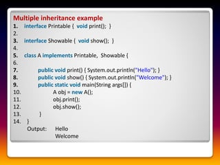 Multiple inheritance example
1. interface Printable { void print(); }
2.
3. interface Showable { void show(); }
4.
5. class A implements Printable, Showable {
6.
7. public void print() { System.out.println("Hello"); }
8. public void show() { System.out.println("Welcome"); }
9. public static void main(String args[]) {
10. A obj = new A();
11. obj.print();
12. obj.show();
13. }
14. }
Output: Hello
Welcome
 