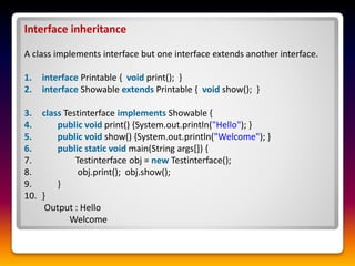 Interface inheritance
A class implements interface but one interface extends another interface.
1. interface Printable { void print(); }
2. interface Showable extends Printable { void show(); }
3. class Testinterface implements Showable {
4. public void print() {System.out.println("Hello"); }
5. public void show() {System.out.println("Welcome"); }
6. public static void main(String args[]) {
7. Testinterface obj = new Testinterface();
8. obj.print(); obj.show();
9. }
10. }
Output : Hello
Welcome
 