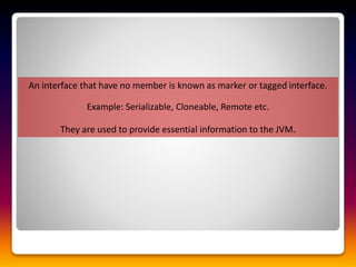 An interface that have no member is known as marker or tagged interface.
Example: Serializable, Cloneable, Remote etc.
They are used to provide essential information to the JVM.
 