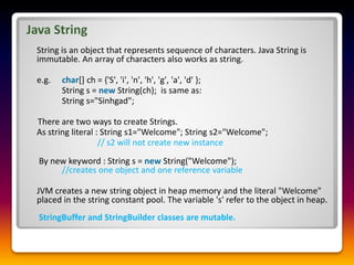 Java String
String is an object that represents sequence of characters. Java String is
immutable. An array of characters also works as string.
e.g. char[] ch = {'S', 'i', 'n', 'h', 'g', 'a', 'd' };
String s = new String(ch); is same as:
String s="Sinhgad";
There are two ways to create Strings.
As string literal : String s1="Welcome"; String s2="Welcome";
// s2 will not create new instance
By new keyword : String s = new String("Welcome");
//creates one object and one reference variable
JVM creates a new string object in heap memory and the literal "Welcome"
placed in the string constant pool. The variable 's' refer to the object in heap.
StringBuffer and StringBuilder classes are mutable.
 