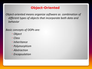 Object-Oriented
Object-oriented means organize software as combination of
different types of objects that incorporate both data and
behavior
Basic concepts of OOPs are:
 Object
 Class
 Inheritance
 Polymorphism
 Abstraction
 Encapsulation
 