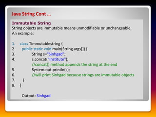 Java String Cont …
Immutable String
String objects are immutable means unmodifiable or unchangeable.
An example:
1. class Timmutablestring {
2. public static void main(String args[]) {
3. String s="Sinhgad";
4. s.concat("Institute");
//concat() method appends the string at the end
5. System.out.println(s);
6. //will print Sinhgad because strings are immutable objects
7. }
8. }
Output: Sinhgad
 