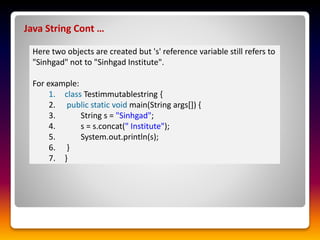 Java String Cont …
Here two objects are created but 's' reference variable still refers to
"Sinhgad" not to "Sinhgad Institute".
For example:
1. class Testimmutablestring {
2. public static void main(String args[]) {
3. String s = "Sinhgad";
4. s = s.concat(" Institute");
5. System.out.println(s);
6. }
7. }
 