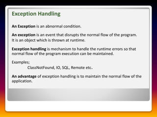 Exception Handling
An Exception is an abnormal condition.
An exception is an event that disrupts the normal flow of the program.
It is an object which is thrown at runtime.
Exception handling is mechanism to handle the runtime errors so that
normal flow of the program execution can be maintained.
Examples;
ClassNotFound, IO, SQL, Remote etc.
An advantage of exception handling is to maintain the normal flow of the
application.
 
