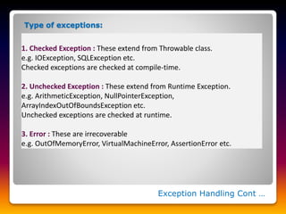 Exception Handling Cont …
1. Checked Exception : These extend from Throwable class.
e.g. IOException, SQLException etc.
Checked exceptions are checked at compile-time.
2. Unchecked Exception : These extend from Runtime Exception.
e.g. ArithmeticException, NullPointerException,
ArrayIndexOutOfBoundsException etc.
Unchecked exceptions are checked at runtime.
3. Error : These are irrecoverable
e.g. OutOfMemoryError, VirtualMachineError, AssertionError etc.
Type of exceptions:
 