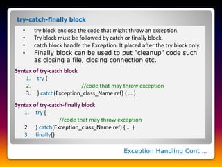Exception Handling Cont …
• try block enclose the code that might throw an exception.
• Try block must be followed by catch or finally block.
• catch block handle the Exception. It placed after the try block only.
• Finally block can be used to put "cleanup" code such
as closing a file, closing connection etc.
Syntax of try-catch block
1. try {
2. //code that may throw exception
3. } catch(Exception_class_Name ref) { … }
Syntax of try-catch-finally block
1. try {
//code that may throw exception
2. } catch(Exception_class_Name ref) { … }
3. finally{}
try-catch-finally block
 