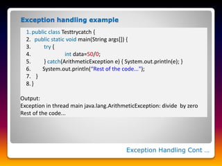 Exception Handling Cont …
1.public class Testtrycatch {
2. public static void main(String args[]) {
3. try {
4. int data=50/0;
5. } catch(ArithmeticException e) { System.out.println(e); }
6. System.out.println(“Rest of the code...");
7. }
8.}
Output:
Exception in thread main java.lang.ArithmeticException: divide by zero
Rest of the code...
Exception handling example
 
