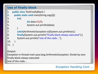 Exception Handling Cont …
Use of finally block
1. public class TestFinallyBlock {
2. public static void main(String args[]){
3. try{
4. int data=25/0;
5. System.out.println(data);
6. }
7. catch(ArithmeticException e){System.out.println(e);}
8. finally{System.out.println("finally block always executed");}
9. System.out.println("rest of the code...");
10. }
11. }
Output:
Exception in thread main java.lang.ArithmeticException: Divide by zero
finally block always executed
rest of the code...
 