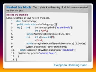 Exception Handling Cont …
Nested try block : The try block within a try block is known as nested
try block in java.
Nested try example
Simple example of java nested try block.
1. class NestedExcep{
2. public static void main(String args[]){
3. try { try { System.out.println(“to do divide");
4. int b =39/0;
5. } catch(ArithmeticException e) { S.O.P(e); }
6. try { int a[]=new int[5];
7. a[5]=4;
8. } catch (ArrayIndexOutOfBoundsException e) { S.O.P(e);}
9. System.out.println("other statement);
10. } catch(Exception e){System.out.println("handeled");}
11. System.out.println("normal flow..");
12. }
13. }
 