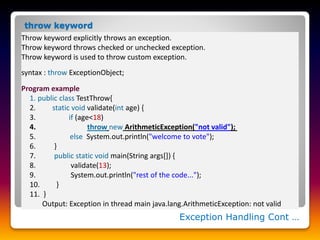 Throw keyword explicitly throws an exception.
Throw keyword throws checked or unchecked exception.
Throw keyword is used to throw custom exception.
syntax : throw ExceptionObject;
Program example
1. public class TestThrow{
2. static void validate(int age) {
3. if (age<18)
4. throw new ArithmeticException("not valid");
5. else System.out.println("welcome to vote");
6. }
7. public static void main(String args[]) {
8. validate(13);
9. System.out.println("rest of the code...");
10. }
11. }
Output: Exception in thread main java.lang.ArithmeticException: not valid
Exception Handling Cont …
throw keyword
 