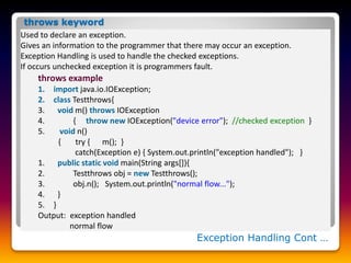 Exception Handling Cont …
Used to declare an exception.
Gives an information to the programmer that there may occur an exception.
Exception Handling is used to handle the checked exceptions.
If occurs unchecked exception it is programmers fault.
throws example
1. import java.io.IOException;
2. class Testthrows{
3. void m() throws IOException
4. { throw new IOException("device error"); //checked exception }
5. void n()
{ try { m(); }
catch(Exception e) { System.out.println("exception handled"); }
1. public static void main(String args[]){
2. Testthrows obj = new Testthrows();
3. obj.n(); System.out.println("normal flow...");
4. }
5. }
Output: exception handled
normal flow
throws keyword
 