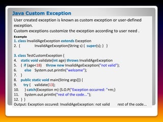 User created exception is known as custom exception or user-defined
exception.
Custom exceptions customize the exception according to user need .
Java Custom Exception
Example
1. class InvalidAgeException extends Exception
2. { InvalidAgeException(String s) { super(s); } }
3. class TestCustomException {
4. static void validate(int age) throws InvalidAgeException
5. { if (age<18) throw new InvalidAgeException("not valid");
6. else System.out.println("welcome");
7. }
8. public static void main(String args[]) {
9. try { validate(13);
10. } catch(Exception m) {S.O.P("Exception occurred: "+m;}
11. System.out.println("rest of the code...");
12. } }
Output: Exception occured: InvalidAgeException: not valid rest of the code...
 