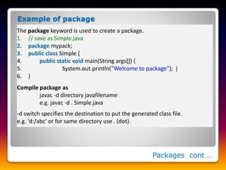 Packages cont …
The package keyword is used to create a package.
1. // save as Simple.java
2. package mypack;
3. public class Simple {
4. public static void main(String args[]) {
5. System.out.println("Welcome to package"); }
6. }
Compile package as
javac -d directory javafilename
e.g. javac -d . Simple.java
-d switch specifies the destination to put the generated class file.
e.g. 'd:/abc' or for same directory use . (dot).
Example of package
 