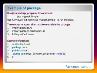 Packages cont …
Example of package
Three ways to access the class from outside the package.
1. import package.*;
2. import package.classname; or
3. fully qualified name;
Run java package program by command
java mypack.Simple
Use fully qualified name e.g. mypack.Simple to run the class.
Example of package
1. // save by A.java
2. package pack;
3. public class A {
4. public void msg() { System.out.println("Hello"); }
5. }
 