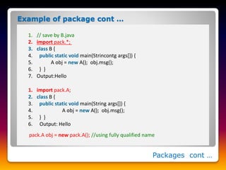Packages cont …
1. // save by B.java
2. import pack.*;
3. class B {
4. public static void main(Strincontg args[]) {
5. A obj = new A(); obj.msg();
6. } }
7. Output:Hello
Example of package cont …
1. import pack.A;
2. class B {
3. public static void main(String args[]) {
4. A obj = new A(); obj.msg();
5. } }
6. Output: Hello
pack.A obj = new pack.A(); //using fully qualified name
 