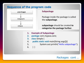 Packages cont …
Sequence of the program code
Subpackage
Package inside the package is called
the subpackage.
subpackage should be created to
categorize the package further.
1. Example of Subpackage
2. package com.myjava.core;
3. class Simple {
4. public static void main(String args[]){
5. System.out.println("Hello subpackage");
6. } }
 