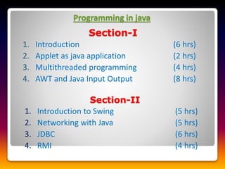 Programming in java
Section-I
1. Introduction (6 hrs)
2. Applet as java application (2 hrs)
3. Multithreaded programming (4 hrs)
4. AWT and Java Input Output (8 hrs)
Section-II
1. Introduction to Swing (5 hrs)
2. Networking with Java (5 hrs)
3. JDBC (6 hrs)
4. RMI (4 hrs)
 