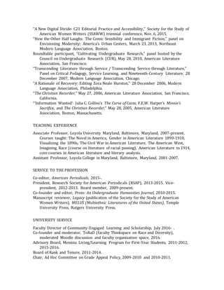 “A New Digital Divide: C21 Editorial Practice and Accessibility,” Society for the Study of
American Women Writers (SSAWW) triennial conference, Nov. 6, 2015.
“How the Other Half Laughs: The Comic Sensibility and Immigrant Fiction,” panel on
Envisioning Modernity: America’s Urban Centers, March 23, 2013, Northeast
Modern Language Association, Boston.
Roundtable participant, “Cultivating Undergraduate Research,” panel hosted by the
Council on Undergraduate Research (CUR), May 28, 2010, American Literature
Association, San Francisco.
“Transcending Literature through Service / Transcending Service through Literature,”
Panel on Critical Pedagogy, Service Learning, and Nineteenth-Century Literature, 28
December 2007, Modern Language Association, Chicago.
“A Rationale of Recovery: Editing Zora Neale Hurston,” 28 December 2006, Modern
Language Association, Philadelphia.
“The Christian Recorder,” May 27, 2006, American Literature Association, San Francisco,
California.
“‘Information Wanted’: Julia C. Collins’s The Curse of Caste, F.E.W. Harper’s Minnie’s
Sacrifice, and The Christian Recorder,” May 28, 2005, American Literature
Association, Boston, Massachusetts.
TEACHING EXPERIENCE
Associate Professor, Loyola University Maryland, Baltimore, Maryland, 2007-present.
Courses taught: The Novel in America, Gender in American Literature 1890-1910,
Visualizing the 1890s, The Civil War in American Literature, The American West,
Imagining Race (course on literature of racial passing), American Literature to 1914,
core courses in American literature and literary analysis.
Assistant Professor, Loyola College in Maryland, Baltimore, Maryland, 2001-2007.
SERVICE TO THE PROFESSION
Co-editor, American Periodicals, 2015-.
President, Research Society for American Periodicals (RSAP), 2013-2015. Vice-
president, 2012-2013. Board member, 2009-present.
Co-founder and editor, Proto: An Undergraduate Humanities Journal, 2010-2015.
Manuscript reviewer, Legacy (publication of the Society for the Study of American
Women Writers), MELUS (Multiethnic Literatures of the United States), Temple
University Press, Rutgers University Press.
UNIVERSITY SERVICE
Faculty Director of Community-Engaged Learning and Scholarship, July 2016- .
Co-founder and moderator, ToRaD (faculty Thinkspace on Race and Diversity),
moderated Moodle discussion and faculty organization space, 2016.
Advisory Board, Messina Living/Learning Program for First-Year Students, 2011-2012,
2015-2016.
Board of Rank and Tenure, 2011-2014.
Chair, Ad Hoc Committee on Grade Appeal Policy, 2009-2010 and 2010-2011.
 