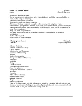 Johnny Lee Galloway (Father) Chicago, IL
Janitor March-2012-present
•Steam clean or shampoo carpets.
•Set up, arrange,or remove decorations, tables, chairs, ladders, or scaffolding to prepare facilities for
events, such as banquets or meetings.
•Clean and polish furniture and fixtures.
•Dust furniture, walls, machines, or equipment.
•Move heavy furniture, equipment, or supplies, either manually or by using hand trucks.
•Clean windows, glass partitions, or mirrors, using soapy water or other cleaners,sponges, or squeegees.
•Clean laboratory equipment, such as glassware or metal instruments, using solvents, brushes, rags, or
power cleaning equipment.
•Strip, seal, finish, and polish floors.
•Mix water and detergents or acids in containers to prepare cleaning solutions, according to
specifications.
•Gather and empty trash.
•Service, clean, or supply restrooms.
Urban prep west Campus Chicago, IL
Treasurer August-2014-present
Sales and Marketing
Judgment and Decision Making
Critical Thinking
Administration and Management
Economics and Accounting
Speaking
Reading Comprehension
Management of Financial Resources
Mathematics
Monitoring
Writing
Time Management
Personnel and Human Resources
Social Perceptiveness
Management of Personnel Resources
Negotiation
Persuasion
Public Safety and Security
Quality Control Analysis
Sales and Marketing
Design
Operation and Control
These are the skills required to be able to improve my school. So, I needed to pick up in order to even
think about promoting new filed trips to schools for all grades, fundraiser to increase account profit and
economic profit. Or host joint schools dances,charity events etc.
 