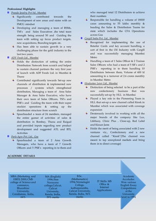 Professional Highlights
Pranda Jewelry Pvt ltd., Mumbai
Significantly contributed towards the
Development of new areas and states with an
FMCG mindset
Developing and managing a team of RSMs,
TM’s and Sales Executives ,the total team
strength being around 50 and Guiding the
team with setting up focus product targets,
new acquisitions, Branding targets etc.
Has been able to sustain growth in a very
challenging phase for the gold industry in the
last two years.
ADF Foods Ltd., Mumbai
Holds the distinction of setting the entire
Distribution Network from scratch and helped
to sustain channel partners the very first year
of launch with ADF Foods Ltd. in Mumbai &
Thane
Contributed significantly towards Set-up new
channels of distribution & implemented new
processes / systems which strengthened
distribution, Managing a team of Area Sales
Manager & Area Sales Executive, who have
their own team of Sales Officers, TSI’s and
PSR’s and Guiding the team with their super
stockist operations & setting up the
distribution structure from scratch
Spearheaded a team of 24 members, managed
the entire gamut of activities of sales &
distribution in Bombay, Thana and Raigad
and provided inputs regarding new product
development and suggested ATL and BTL
Activities
Parle Agro Pvt. Ltd., Goa
Spearheaded a team of 2 Area Growth
Managers, who have a team of 7 Growth
Officers and 5 PSR’s reporting in to them and
who managed total 12 Distributors to achieve
their numbers
Responsible for handling a volume of 18000
cases amounting to 55 lakhs monthly &
heading the Sales & Distribution Teams for
state which includes the CFA Operations
across Goa
Cargill India Pvt. Ltd., Mumbai
Recognised for implementing the use of
Retailer Cards and key account handling, a
sort of first in the Oil Industry with Cargill
and was successfully managing Mumbai
Metro
Handling a team of 1 Sales Officer & 2 Trainee
Sales Officers who had a team of 5 SR’s and 2
PSR’s reporting in to them handling 10
Distributors between them, Volume of 400 kl
amounting to a turnover of 2.6 crores monthly
in Mumbai Metro
Hindustan Lever Ltd., Mumbai
Distinction of being selected to be a part of the
new confectionery business that was
successfully set-up by HLL in Mumbai
Played a key role in the Pioneering Team in
HLL that set-up a new channel called Kiosk in
Mumbai which was associated with coverage
expansion
Dexterously involved in working with all the
major brands of the company like Lux,
Lifebuoy, Clinic Plus , Close-up, Red Label
and Kissan Jams
Holds the merit of being associated with 2 new
ventures viz., Confectionery and a new
channel called “Kiosk”(The channel was
meant to tap unexplored markets and bring
them in to direct coverage)
ACADEMIC DETAILS
Academic
Accolades:
Won various
English Essay
Competitions
at the
University
level in 1994
IT Skills: MS
Office &
Internet
Applications
B.Sc.
(Mathematics)
1994;Nirmalagiri
College,
kuthuparamba,
Calicut University,
Kerala, India, 56%
marks
MA (English)
1996;Sree
Narayana
college,Calicut,
Calicut
University,
Kerala, India,
59% marks
MBA (Marketing and
HRD) 2000;CMS
college of Science and
commerce,
Bharathiar
University,
Coimbatore, India,
64%
 