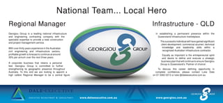 National Team... Local Hero
Regional Manager Infrastructure - QLD
Georgiou Group is a leading national infrastructure
and engineering contracting company with the
specialist expertise to provide a total construction
and project management service.
With over thirty years experience in the Australian
civil engineering and infrastructure sectors,
profitable growth is forecast to continue at around
30% per annum over the next three years.
A corporate business that retains a personal
feel, Georgiou Group is committed to further
strengthening its geographic presence throughout
Australia. To this end we are looking to appoint a
high calibre Regional Manager to be a central figure
in establishing a permanent presence within the
Queensland infrastructure marketplace.
The successful individual will have gained significant
client development; commercial acumen, technical
knowledge and leadership skills within a
recognised Australian infrastructure contractor.
Equally as important is the entrepeneurial spirit
and desire to define and execute a strategic
business plan that will continue to ensure Georgiou
Group is Queensland’s ‘Partner of choirce’.
To discuss this career defining opportunity in
complete confidence, please contact Luke Dale
on 07 3360 0213 or luke @daleexecutive.com.au
 