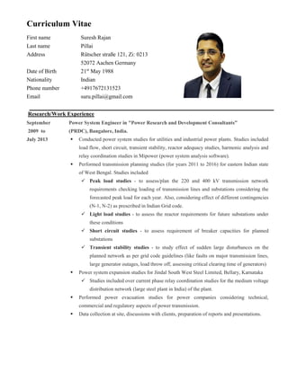 Curriculum Vitae
First name Suresh Rajan
Last name Pillai
Address Rütscher straße 121, Zi: 0213
52072 Aachen Germany
Date of Birth 21st
May 1988
Nationality Indian
Phone number +4917672131523
Email suru.pillai@gmail.com
Research/Work Experience
September
2009 to
July 2013
Power System Engineer in "Power Research and Development Consultants”
(PRDC), Bangalore, India.
 Conducted power system studies for utilities and industrial power plants. Studies included
load flow, short circuit, transient stability, reactor adequacy studies, harmonic analysis and
relay coordination studies in Mipower (power system analysis software).
 Performed transmission planning studies (for years 2011 to 2016) for eastern Indian state
of West Bengal. Studies included
 Peak load studies - to assess/plan the 220 and 400 kV transmission network
requirements checking loading of transmission lines and substations considering the
forecasted peak load for each year. Also, considering effect of different contingencies
(N-1, N-2) as prescribed in Indian Grid code.
 Light load studies - to assess the reactor requirements for future substations under
these conditions
 Short circuit studies - to assess requirement of breaker capacities for planned
substations
 Transient stability studies - to study effect of sudden large disturbances on the
planned network as per grid code guidelines (like faults on major transmission lines,
large generator outages, load throw off, assessing critical clearing time of generators)
 Power system expansion studies for Jindal South West Steel Limited, Bellary, Karnataka
 Studies included over current phase relay coordination studies for the medium voltage
distribution network (large steel plant in India) of the plant.
 Performed power evacuation studies for power companies considering technical,
commercial and regulatory aspects of power transmission.
 Data collection at site, discussions with clients, preparation of reports and presentations.
 