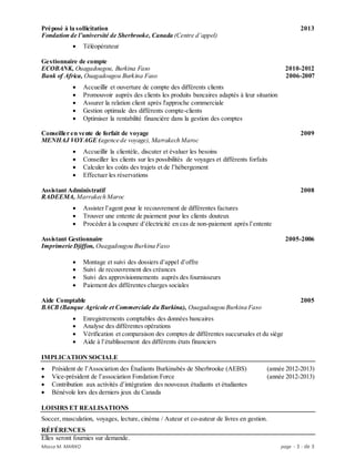 Massa M. MARIKO page - 3 - de 3
Préposé à la sollicitation 2013
Fondation de l’université de Sherbrooke, Canada (Centre d’appel)
 Téléopérateur
Gestionnaire de compte
ECOBANK, Ouagadougou, Burkina Faso 2010-2012
Bank of Africa, Ouagadougou Burkina Faso 2006-2007
 Accueillir et ouverture de compte des différents clients
 Promouvoir auprès des clients les produits bancaires adaptés à leur situation
 Assurer la relation client après l'approche commerciale
 Gestion optimale des différents compte-clients
 Optimiser la rentabilité financière dans la gestion des comptes
Conseiller en vente de forfait de voyage 2009
MENHAJ VOYAGE (agence de voyage), Marrakech Maroc
 Accueillir la clientèle, discuter et évaluer les besoins
 Conseiller les clients sur les possibilités de voyages et différents forfaits
 Calculer les coûts des trajets et de l’hébergement
 Effectuer les réservations
Assistant Administratif 2008
RADEEMA, Marrakech Maroc
 Assister l’agent pour le recouvrement de différentes factures
 Trouver une entente de paiement pour les clients douteux
 Procéder à la coupure d’électricité en cas de non-paiement après l’entente
Assistant Gestionnaire 2005-2006
Imprimerie Djiffon, Ouagadougou Burkina Faso
 Montage et suivi des dossiers d’appel d’offre
 Suivi de recouvrement des créances
 Suivi des approvisionnements auprès des fournisseurs
 Paiement des différentes charges sociales
Aide Comptable 2005
BACB (Banque Agricole et Commerciale du Burkina), Ouagadougou Burkina Faso
 Enregistrements comptables des données bancaires
 Analyse des différentes opérations
 Vérification et comparaison des comptes de différentes succursales et du siège
 Aide à l’établissement des différents états financiers
IMPLICATION SOCIALE
 Président de l’Association des Étudiants Burkinabés de Sherbrooke (AEBS) (année 2012-2013)
 Vice-président de l’association Fondation Force (année 2012-2013)
 Contribution aux activités d’intégration des nouveaux étudiants et étudiantes
 Bénévole lors des derniers jeux du Canada
LOISIRS ET REALISATIONS
Soccer, musculation, voyages, lecture, cinéma / Auteur et co-auteur de livres en gestion.
RÉFÉRENCES
Elles seront fournies sur demande.
 