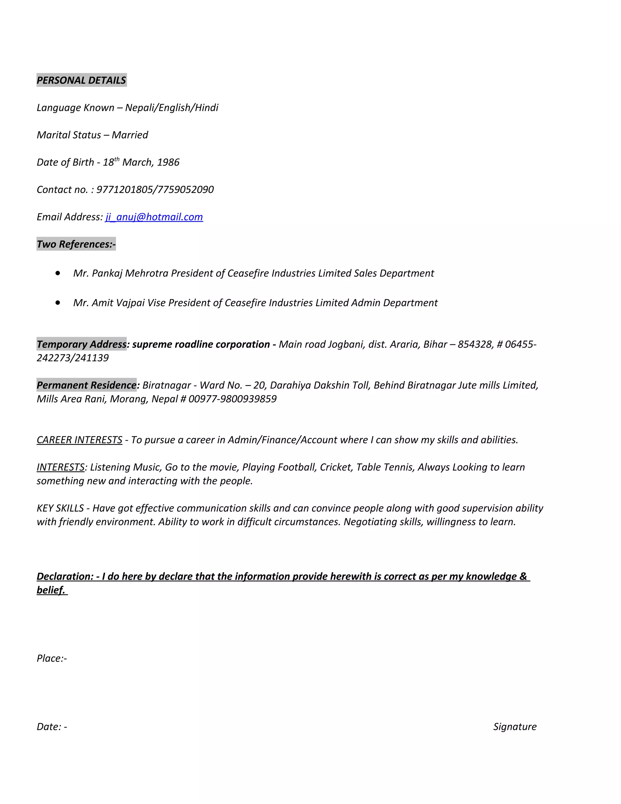 PERSONAL DETAILS
Language Known – Nepali/English/Hindi
Marital Status – Married
Date of Birth - 18th
March, 1986
Contact no. : 9771201805/7759052090
Email Address: ji_anuj@hotmail.com
Two References:-
• Mr. Pankaj Mehrotra President of Ceasefire Industries Limited Sales Department
• Mr. Amit Vajpai Vise President of Ceasefire Industries Limited Admin Department
Temporary Address: supreme roadline corporation - Main road Jogbani, dist. Araria, Bihar – 854328, # 06455-
242273/241139
Permanent Residence: Biratnagar - Ward No. – 20, Darahiya Dakshin Toll, Behind Biratnagar Jute mills Limited,
Mills Area Rani, Morang, Nepal # 00977-9800939859
CAREER INTERESTS - To pursue a career in Admin/Finance/Account where I can show my skills and abilities.
INTERESTS: Listening Music, Go to the movie, Playing Football, Cricket, Table Tennis, Always Looking to learn
something new and interacting with the people.
KEY SKILLS - Have got effective communication skills and can convince people along with good supervision ability
with friendly environment. Ability to work in difficult circumstances. Negotiating skills, willingness to learn.
Declaration: - I do here by declare that the information provide herewith is correct as per my knowledge &
belief.
Place:-
Date: - Signature
 