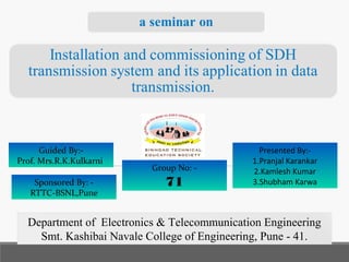 Guided By:-
Prof. Mrs.R.K.Kulkarni
Presented By:-
1.Pranjal Karankar
2.Kamlesh Kumar
3.Shubham Karwa
Department of Electronics & Telecommunication Engineering
Smt. Kashibai Navale College of Engineering, Pune - 41.
Sponsored By: -
RTTC-BSNL,Pune
Group No: -
71
 