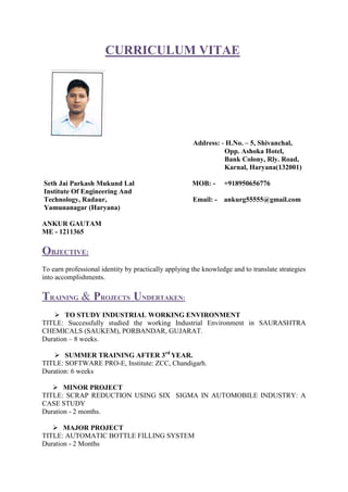 CURRICULUM VITAE
Address: - H.No. – 5, Shivanchal,
Opp. Ashoka Hotel,
Bank Colony, Rly. Road,
Karnal, Haryana(132001)
Seth Jai Parkash Mukund Lal MOB: - +918950656776
Institute Of Engineering And
Technology, Radaur, Email: - ankurg55555@gmail.com
Yamunanagar (Haryana)
ANKUR GAUTAM
ME - 1211365
OBJECTIVE:
To earn professional identity by practically applying the knowledge and to translate strategies
into accomplishments.
TRAINING & PROJECTS UNDERTAKEN:
 TO STUDY INDUSTRIAL WORKING ENVIRONMENT
TITLE: Successfully studied the working Industrial Environment in SAURASHTRA
CHEMICALS (SAUKEM), PORBANDAR, GUJARAT.
Duration – 8 weeks.
 SUMMER TRAINING AFTER 3rd
YEAR.
TITLE: SOFTWARE PRO-E, Institute: ZCC, Chandigarh.
Duration: 6 weeks
 MINOR PROJECT
TITLE: SCRAP REDUCTION USING SIX SIGMA IN AUTOMOBILE INDUSTRY: A
CASE STUDY
Duration - 2 months.
 MAJOR PROJECT
TITLE: AUTOMATIC BOTTLE FILLING SYSTEM
Duration - 2 Months
 