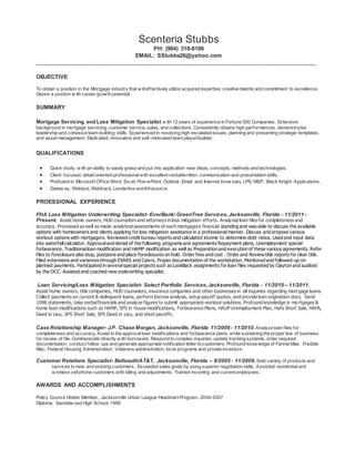 Scenteria Stubbs
PH: (904) 318-0106
EMAIL: SStubbs26@yahoo.com
_________________________________________________________________________________________
OBJECTIVE
To obtain a position in the Mortgage industry that w illeffectively utilize acquired expertise, creative talents and commitment to excellence.
Desire a position w ith career growth potential.
SUMMARY
Mortgage Servicing and Loss Mitigation Specialist w ith 12 years of experience in Fortune 500 Companies. Extensive
background in mortgage servicing, customer service, sales, and collections. Consistently obtains high performances, demonstrates
leadership and cohesive team building skills. Experienced in resolving high escalated issues, planning and presenting strategic templates,
and asset management. Dedicated, innovative and self-motivated team player/builder.
QUALIFICATIONS
 Quick study, w ith an ability to easily grasp and put into application new ideas, concepts, methods and technologies.
 Client focused, detail-oriented professionalwith excellent verbal/written, communication and presentation skills.
 Proficient in Microsoft Office Word, Excel, Pow erPoint, Outlook, Email and Internet brow sers, LPS, MSP, Black Knight Applications,
 Gatew ay, Webtool, Webtrack, Lenderlive and Infosource.
PROESSIONAL EXPERIENCE
FHA Loss Mitigation Underwriting Specialist- EverBank/ GreenTree Services,Jacksonville, Florida - 11/2011 -
Present. Assist home owners, HUD counselors and attorneys in loss mitigation efforts. Analyzed loan files for completeness and
accuracy. Processed as well as made analyticalassessments of each mortgagors financial standing and was able to discuss the available
options with homeowners and clients applying for loss mitigation assistance in a professional manner. Discuss and propose various
workout options with mortgagors. Reviewed credit bureau reports and calculated income to determine debt ratios. Used and input data
into waterfallcalculator. Approvaland denial of the following programs and agreements Repayment plans, Unemployment special
forbearance, Traditionalloan modification and HAMP modification as well as Preparation and execution of these various agreements. Refer
files to foreclosure also stop, postpone and place foreclosures on hold. Order fees and cost . Order and Review title reports for clear title.
Filed extensions and variances through EVARS and Caivrs. Proper documentation of the workstation. Monitored and followed-up on
planned payments. Participated in severalspecial projects such as LookBack assignments for loan files requested by Clayton and audited
by the OCC. Assisted and coached new underwriting specialist.
Loan Servicing/Loss Mitigation Specialist- Select Portfolio Services,Jacksonville, Florida - 11/2010 – 11/2011.
Assist home owners, title companies, HUD counselors, insurance companies and other businesses in all inquiries regarding mortgage loans.
Collect payments on current & delinquent loans, perform Escrow analysis, setup payoff quotes, and provide loan origination docs. Send
1098 statements, take verbalfinancials and analyze figures to submit appropriate workout solutions. Profound knowledge in mortgages &
home loan modifications such as HAMP, SPS in house modifications, Forbearance Plans, HAUP Unemployment Plan, Hafa Short Sale, HAFA,
Deed in Lieu, SPS Short Sale, SPS Deed in Lieu, and short payoffs.
Case Relationship Manager- J.P. Chase Morgan, Jacksonville, Florida 11/2009 - 11/2010.Analyze loan files for
completeness and accuracy. Assist in the approvalloan modifications and forbearance plans, while sustaining the proper line of business
for review of file. Communicate directly w ith borrowers. Respond to complex inquiries, update tracking systems, order required
documentation, conduct follow ups and generate appropriate notification letter to customers. Profound know ledge of Fannie Mae, Freddie
Mac, Federal Housing Administration, Veterans administration, local programs and private investors.
Customer Relations Specialist- Bellsouth/AT&T, Jacksonville, Florida – 8/2005 - 11/2009.Sold variety of products and
services to new and existing customers.. Exceeded sales goals by using superior negotiation skills. Assisted residentialand
w ireless cellphone customers with billing and adjustments. Trained incoming and current employees.
AWARDS AND ACCOMPLISHMENTS
Policy Council Holder Member, Jacksonville Urban League Headstart Program, 2004-2007
Diploma, Sandalw ood High School, 1999
 